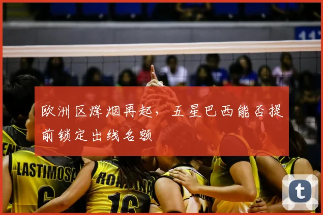 欧洲区烽烟再起,五星巴西能否提前锁定出线名额