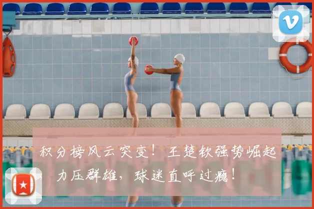 积分榜风云突变！王楚钦强势崛起，力压群雄，球迷直呼过瘾！