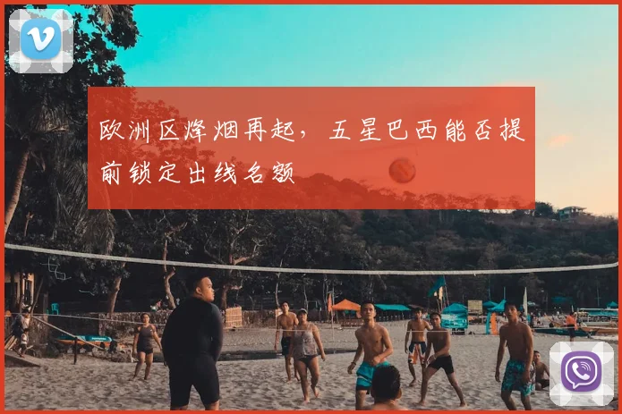 欧洲区烽烟再起，五星巴西能否提前锁定出线名额