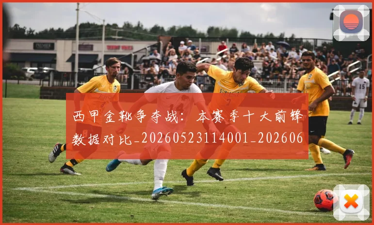 西甲金靴争夺战：本赛季十大前锋数据对比_20260523114001_20260610170244