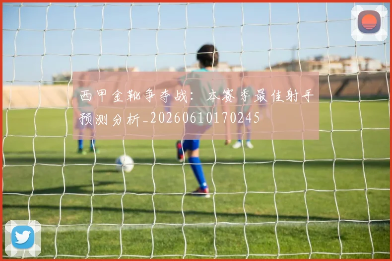 西甲金靴争夺战:本赛季最佳射手预测分析_20260610170245