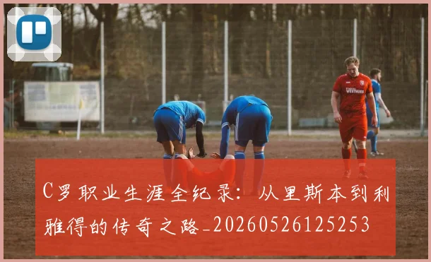C罗职业生涯全纪录：从里斯本到利雅得的传奇之路_20260526125253